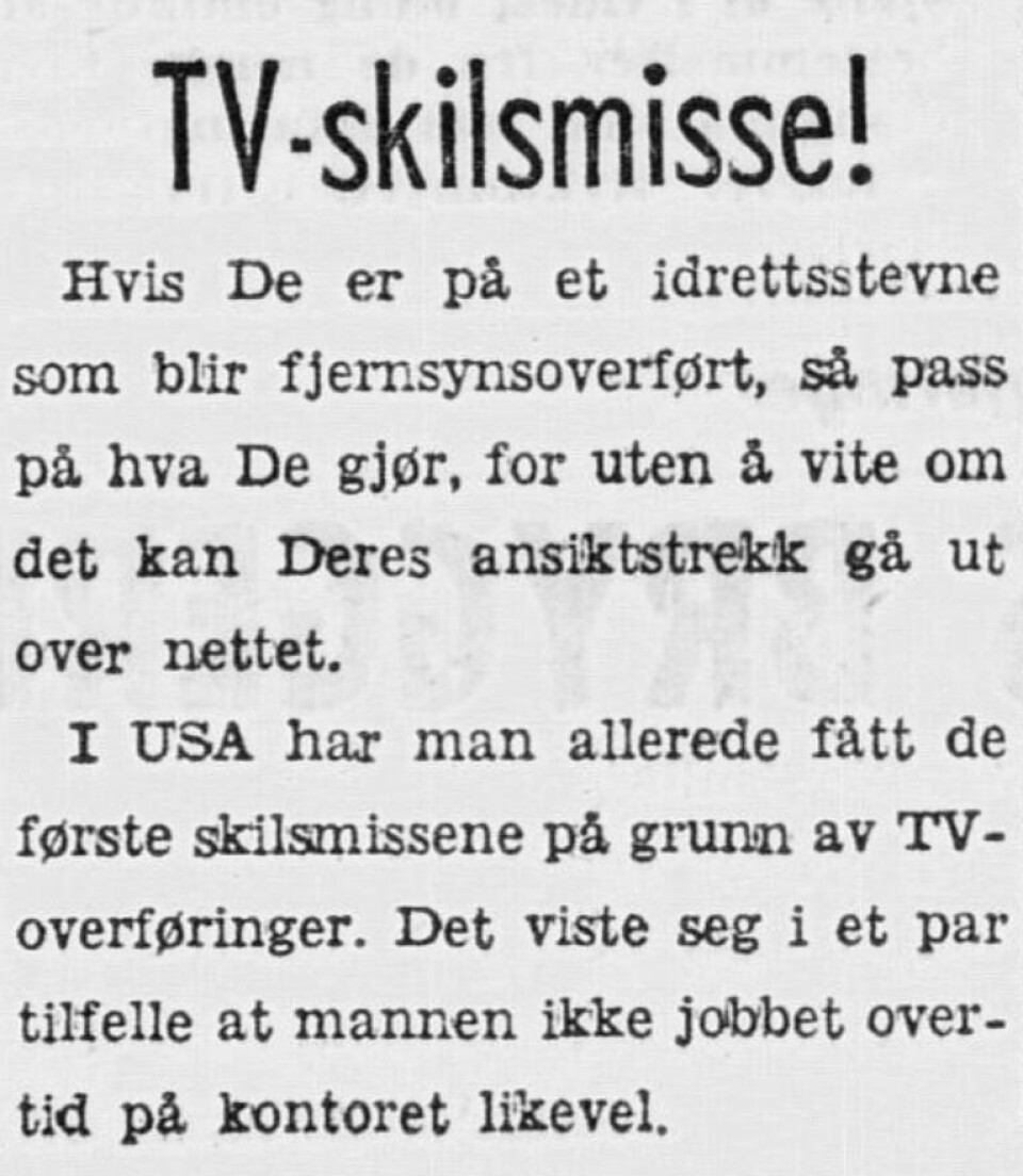 Utklipp fra VG 1958 Tekst:
TV-skilsmisse!
Hvis De er på et idrettstevne som blir fjernsynsoverførtm så pass på hva De gjør, for uten å vite om det kan Deres ansiktstrekk gå ut over nettet.
I USA har man allerede fått de første skilsmissene på grunn av TV-overføringer. Det viste seg i et par tilfeller at mannen ikke jobbet overtid på kontoret likevel.